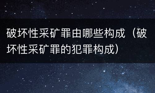 破坏性采矿罪由哪些构成（破坏性采矿罪的犯罪构成）