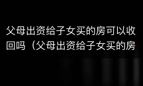 父母出资给子女买的房可以收回吗（父母出资给子女买的房可以收回吗要交税吗）