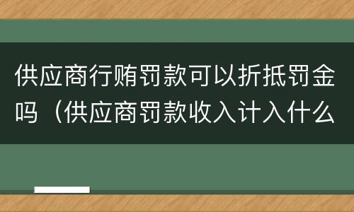 供应商行贿罚款可以折抵罚金吗（供应商罚款收入计入什么科目）