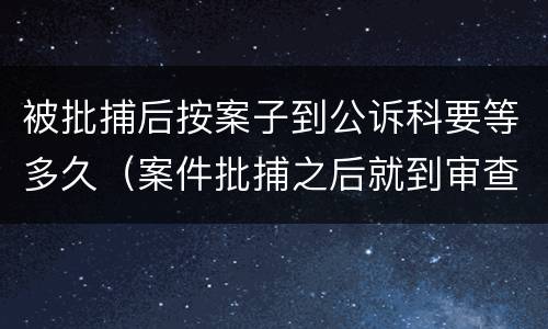 被批捕后按案子到公诉科要等多久（案件批捕之后就到审查起诉阶段了吗）