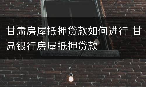 甘肃房屋抵押贷款如何进行 甘肃银行房屋抵押贷款