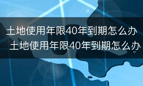 土地使用年限40年到期怎么办 土地使用年限40年到期怎么办呢