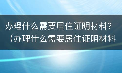 办理什么需要居住证明材料？（办理什么需要居住证明材料）