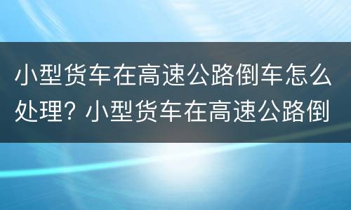 小型货车在高速公路倒车怎么处理? 小型货车在高速公路倒车怎么处理的