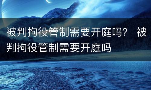 被判拘役管制需要开庭吗？ 被判拘役管制需要开庭吗