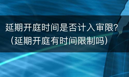 延期开庭时间是否计入审限？（延期开庭有时间限制吗）