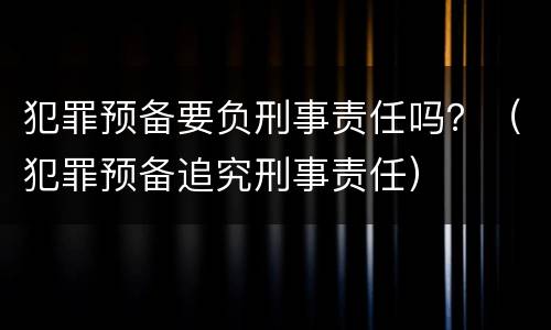 犯罪预备要负刑事责任吗？（犯罪预备追究刑事责任）