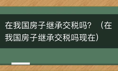 在我国房子继承交税吗？（在我国房子继承交税吗现在）