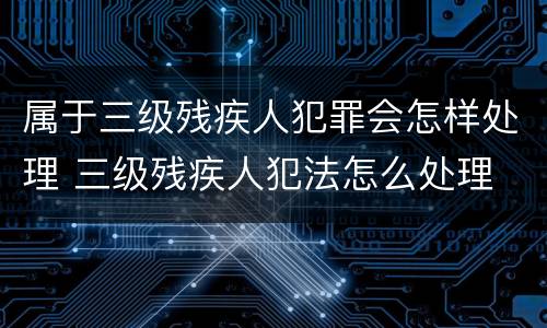 属于三级残疾人犯罪会怎样处理 三级残疾人犯法怎么处理