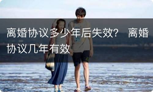 离婚协议多少年后失效？ 离婚协议几年有效