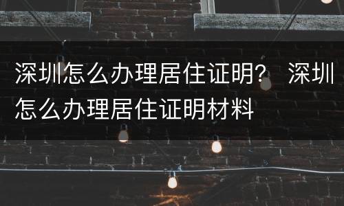 深圳怎么办理居住证明？ 深圳怎么办理居住证明材料