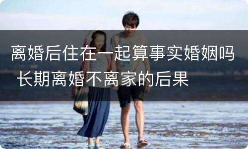 离婚后住在一起算事实婚姻吗 长期离婚不离家的后果