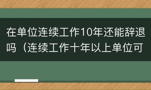 在单位连续工作10年还能辞退吗（连续工作十年以上单位可以辞退么）