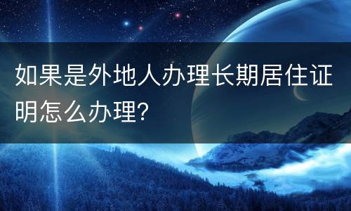 如果是外地人办理长期居住证明怎么办理？