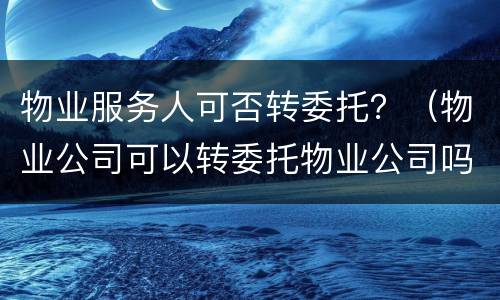 物业服务人可否转委托？（物业公司可以转委托物业公司吗）