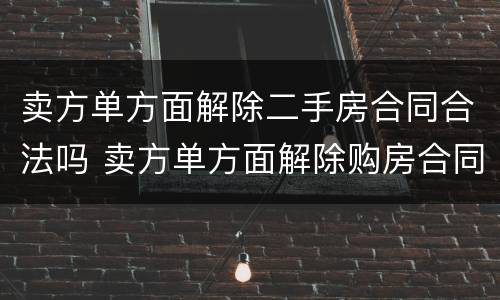 卖方单方面解除二手房合同合法吗 卖方单方面解除购房合同赔偿