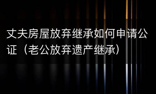 丈夫房屋放弃继承如何申请公证（老公放弃遗产继承）