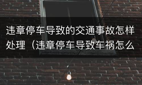 违章停车导致的交通事故怎样处理（违章停车导致车祸怎么处罚）