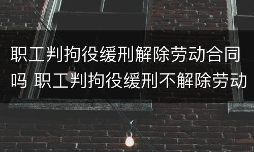 职工判拘役缓刑解除劳动合同吗 职工判拘役缓刑不解除劳动合同行吗