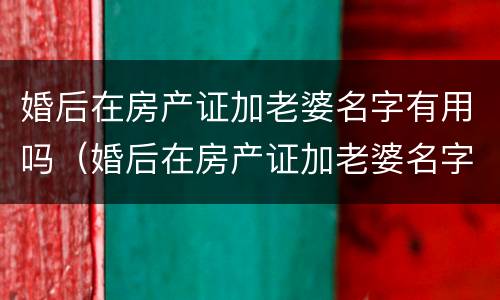 婚后在房产证加老婆名字有用吗（婚后在房产证加老婆名字有用吗知乎）