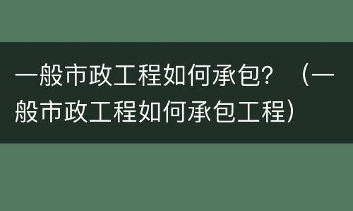 一般市政工程如何承包？（一般市政工程如何承包工程）