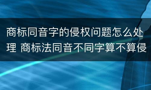 商标同音字的侵权问题怎么处理 商标法同音不同字算不算侵权