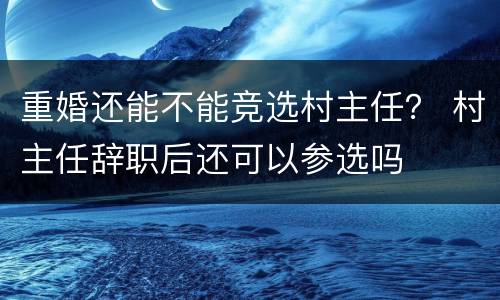 重婚还能不能竞选村主任？ 村主任辞职后还可以参选吗