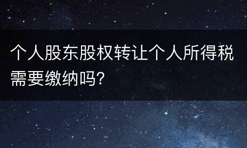 个人股东股权转让个人所得税需要缴纳吗？