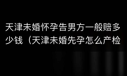 天津未婚怀孕告男方一般赔多少钱（天津未婚先孕怎么产检建卡）