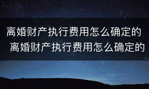 离婚财产执行费用怎么确定的 离婚财产执行费用怎么确定的呢