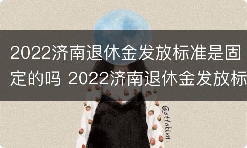 2022济南退休金发放标准是固定的吗 2022济南退休金发放标准是固定的吗知乎