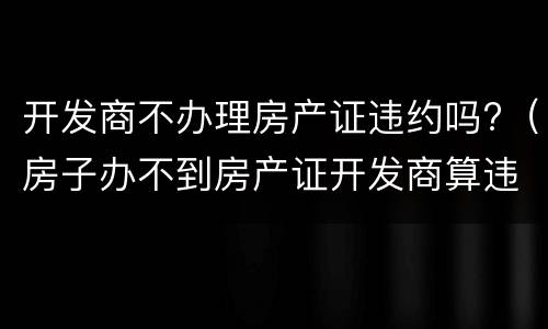 开发商不办理房产证违约吗?（房子办不到房产证开发商算违约吗）