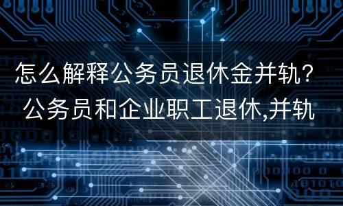 怎么解释公务员退休金并轨？ 公务员和企业职工退休,并轨