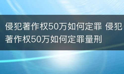 侵犯著作权50万如何定罪 侵犯著作权50万如何定罪量刑