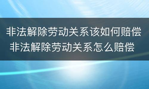 非法解除劳动关系该如何赔偿 非法解除劳动关系怎么赔偿