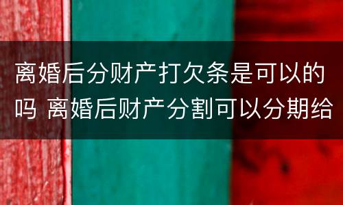 离婚后分财产打欠条是可以的吗 离婚后财产分割可以分期给吗