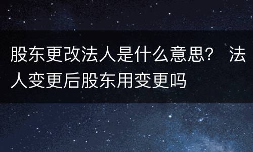 股东更改法人是什么意思？ 法人变更后股东用变更吗