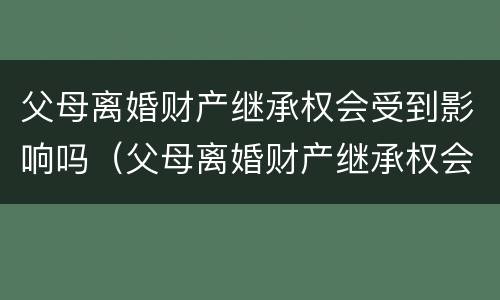 父母离婚财产继承权会受到影响吗（父母离婚财产继承权会受到影响吗视频）