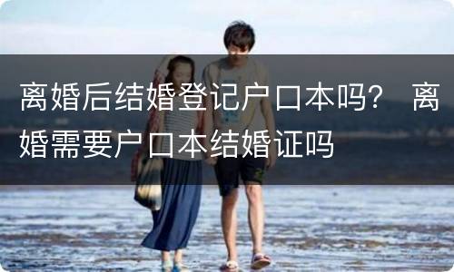 离婚后结婚登记户口本吗？ 离婚需要户口本结婚证吗