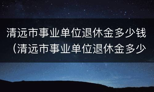 清远市事业单位退休金多少钱（清远市事业单位退休金多少钱啊）