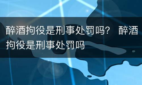 醉酒拘役是刑事处罚吗？ 醉酒拘役是刑事处罚吗