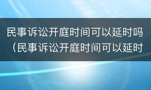 民事诉讼开庭时间可以延时吗（民事诉讼开庭时间可以延时吗）