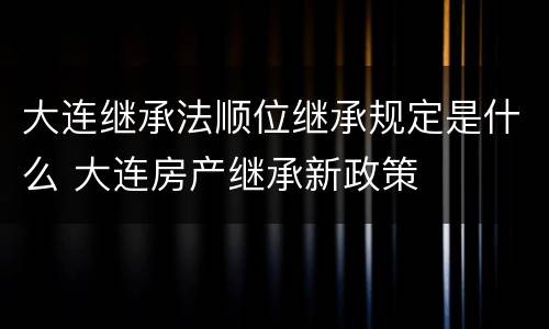 大连继承法顺位继承规定是什么 大连房产继承新政策