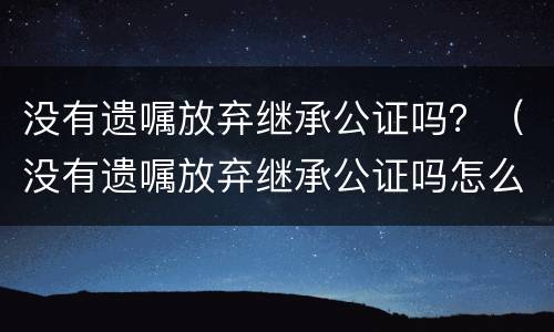 没有遗嘱放弃继承公证吗？（没有遗嘱放弃继承公证吗怎么办）