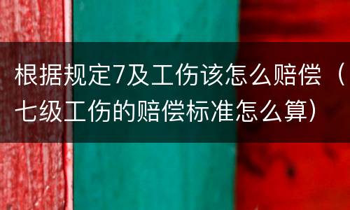 根据规定7及工伤该怎么赔偿（七级工伤的赔偿标准怎么算）