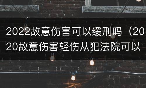 2022故意伤害可以缓刑吗（2020故意伤害轻伤从犯法院可以免除刑罚吗）