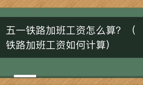 五一铁路加班工资怎么算？（铁路加班工资如何计算）