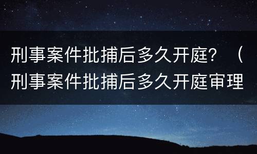 刑事案件批捕后多久开庭？（刑事案件批捕后多久开庭审理）