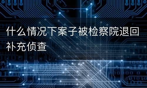 什么情况下案子被检察院退回补充侦查