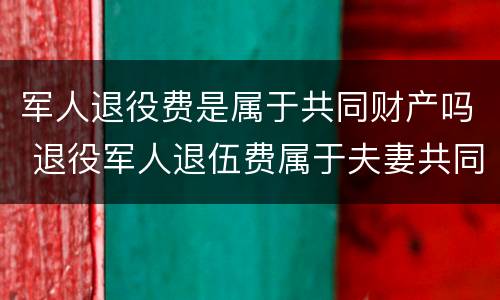 军人退役费是属于共同财产吗 退役军人退伍费属于夫妻共同财产吗